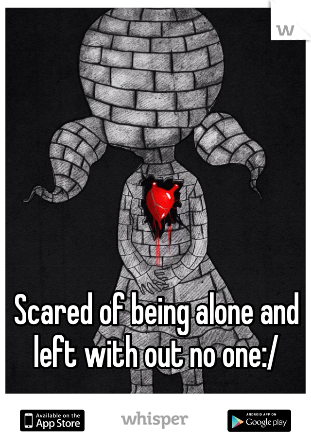 Scared of being alone and left with out no one:/