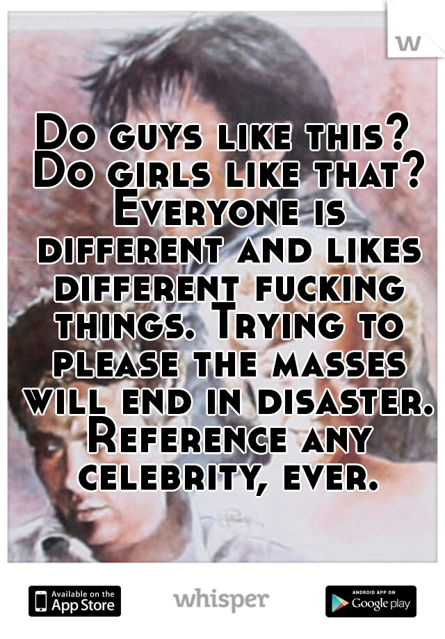 Do guys like this? Do girls like that? Everyone is different and likes different fucking things. Trying to please the masses will end in disaster. Reference any celebrity, ever.
