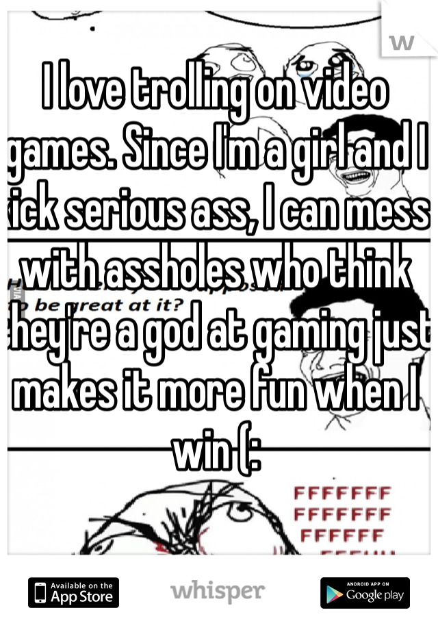 I love trolling on video games. Since I'm a girl and I kick serious ass, I can mess with assholes who think they're a god at gaming just makes it more fun when I win (: