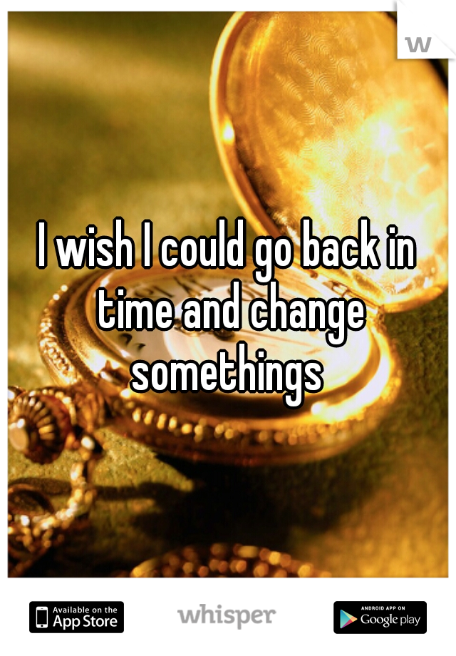 I wish I could go back in time and change somethings 