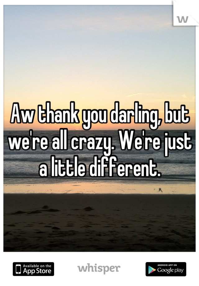 Aw thank you darling, but we're all crazy. We're just a little different.