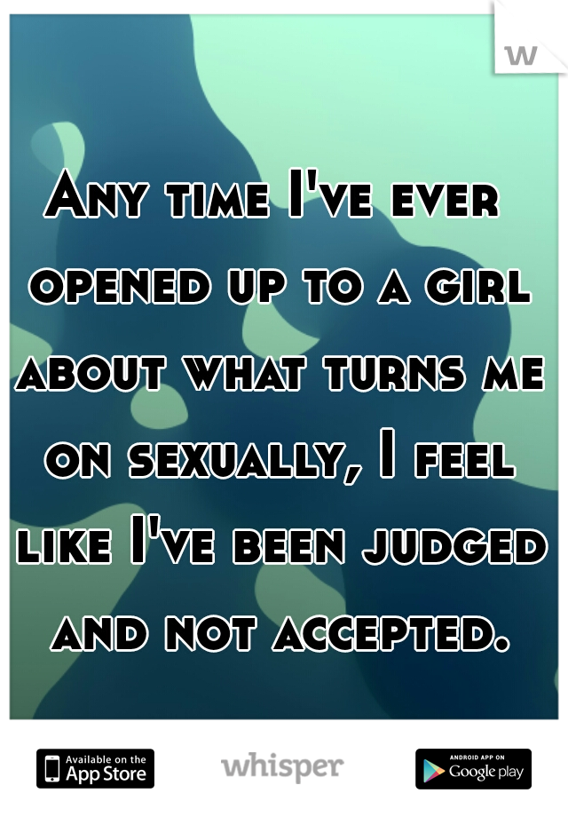 Any time I've ever opened up to a girl about what turns me on sexually, I feel like I've been judged and not accepted.