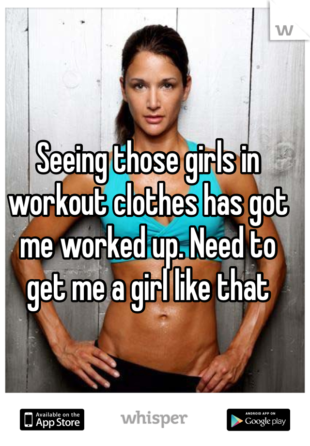 Seeing those girls in workout clothes has got me worked up. Need to get me a girl like that 