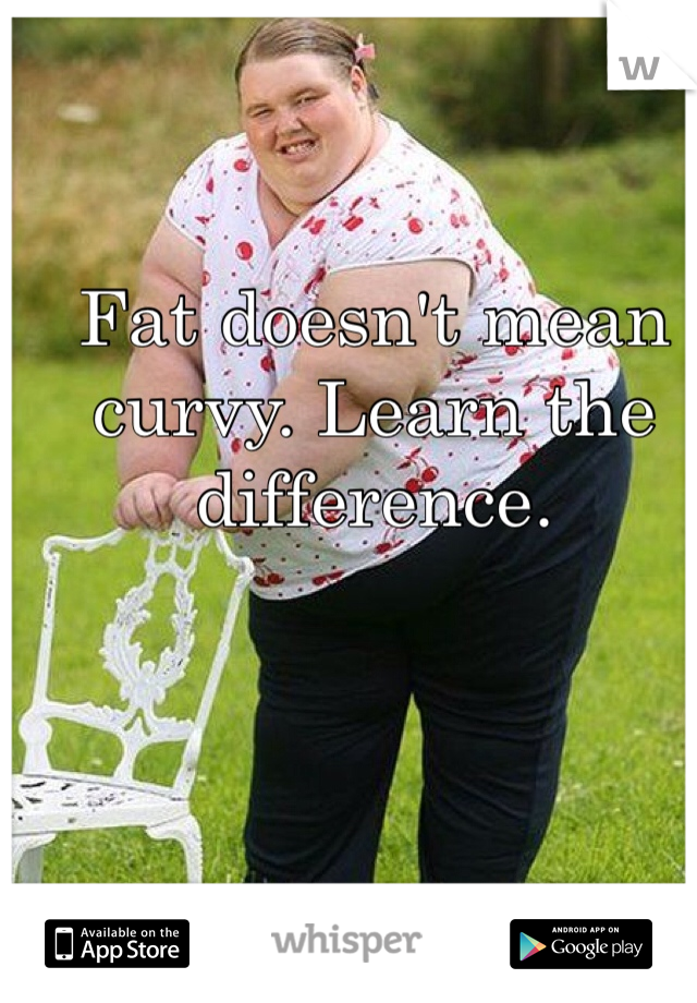 Fat doesn't mean curvy. Learn the difference. 