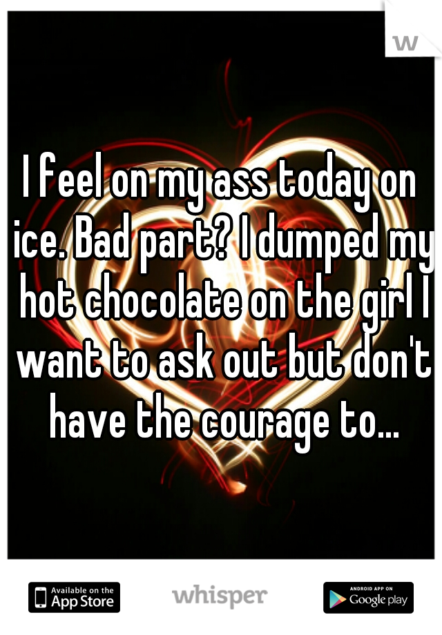 I feel on my ass today on ice. Bad part? I dumped my hot chocolate on the girl I want to ask out but don't have the courage to...