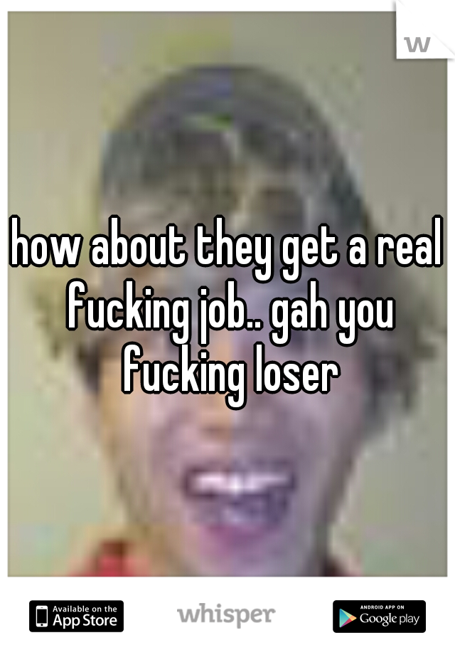 how about they get a real fucking job.. gah you fucking loser