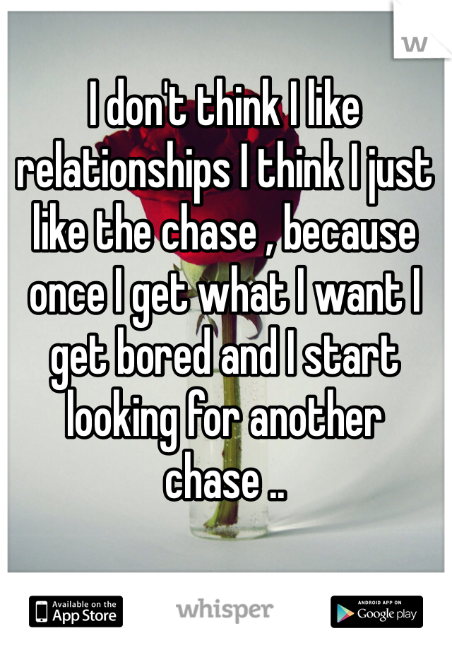 I don't think I like relationships I think I just like the chase , because once I get what I want I get bored and I start looking for another chase ..
