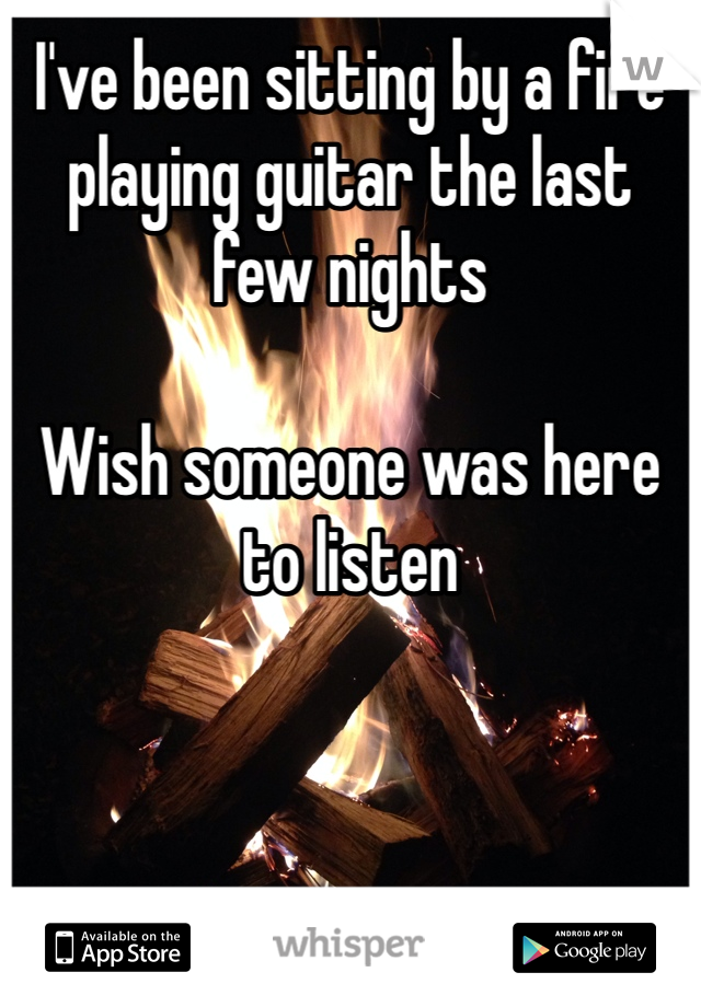I've been sitting by a fire playing guitar the last few nights

Wish someone was here to listen