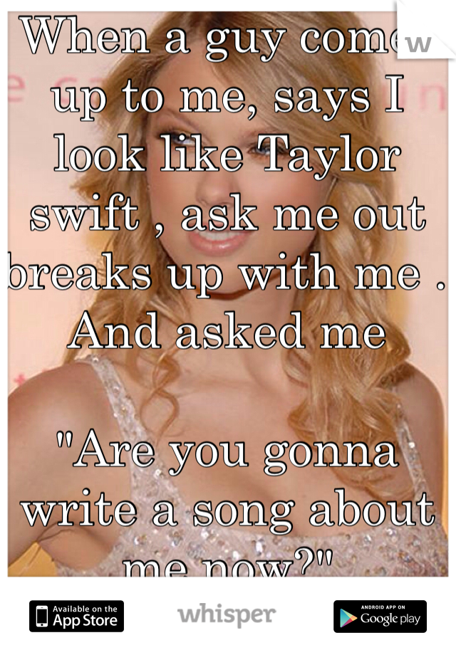 When a guy comes up to me, says I look like Taylor swift , ask me out breaks up with me . And asked me 

"Are you gonna write a song about me now?"