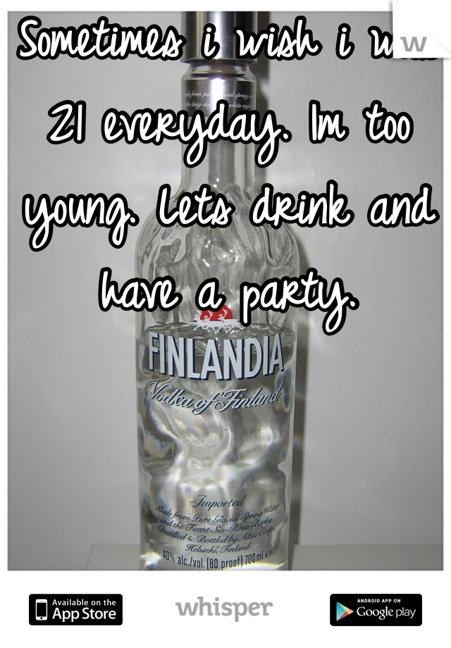 Sometimes i wish i was 21 everyday. Im too young. Lets drink and have a party.