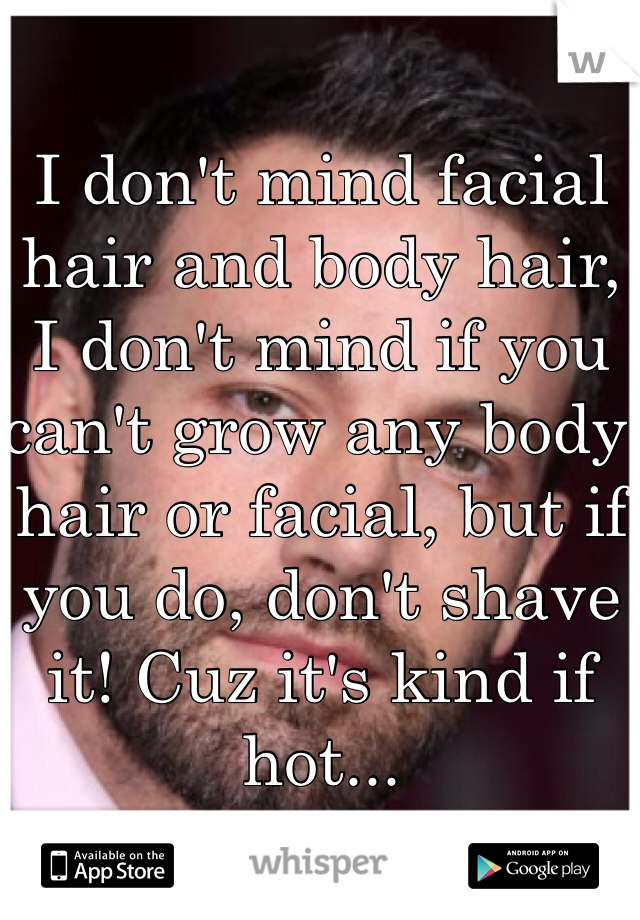 I don't mind facial hair and body hair, I don't mind if you can't grow any body hair or facial, but if you do, don't shave it! Cuz it's kind if hot...