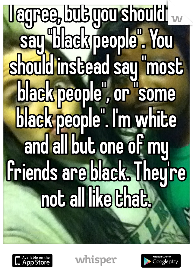 I agree, but you shouldn't say "black people". You should instead say "most black people", or "some black people". I'm white and all but one of my friends are black. They're not all like that.
