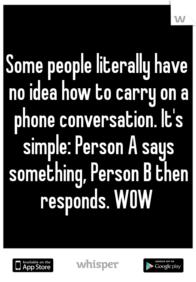 Some people literally have no idea how to carry on a phone conversation. It's simple: Person A says something, Person B then responds. WOW 