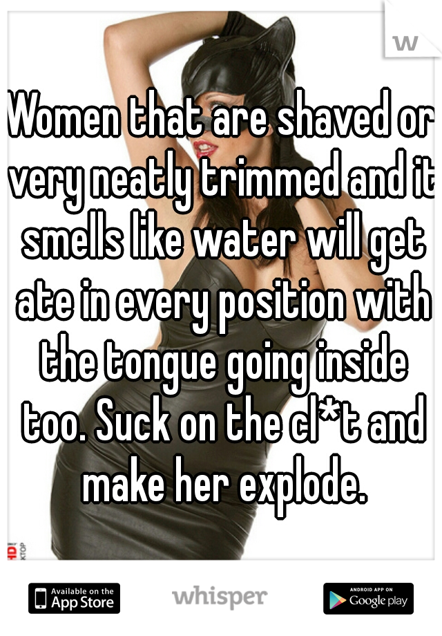 Women that are shaved or very neatly trimmed and it smells like water will get ate in every position with the tongue going inside too. Suck on the cl*t and make her explode.