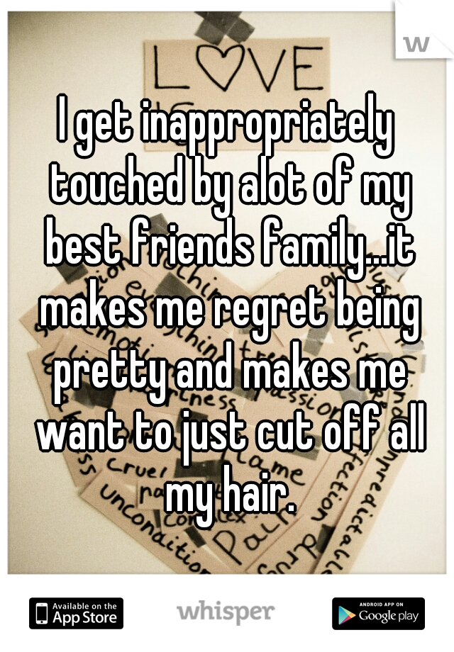 I get inappropriately touched by alot of my best friends family...it makes me regret being pretty and makes me want to just cut off all my hair.