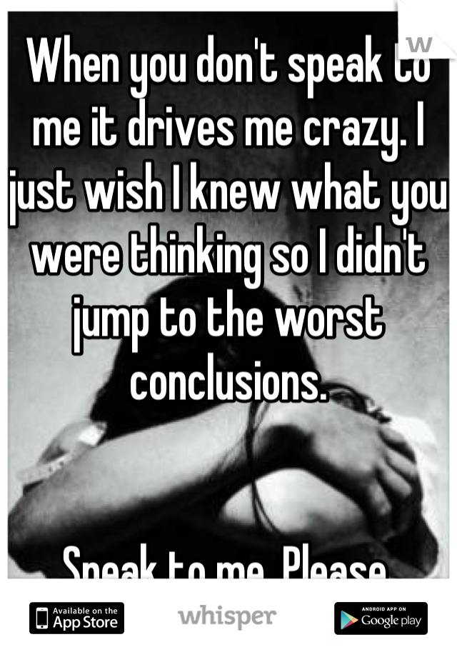When you don't speak to me it drives me crazy. I just wish I knew what you were thinking so I didn't jump to the worst conclusions.


Speak to me. Please.