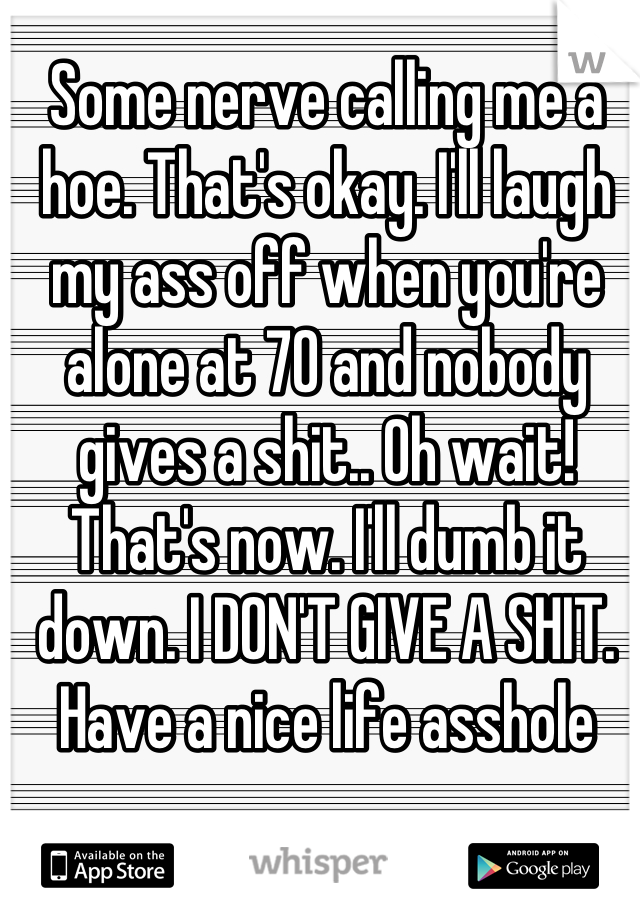 Some nerve calling me a hoe. That's okay. I'll laugh my ass off when you're alone at 70 and nobody gives a shit.. Oh wait! That's now. I'll dumb it down. I DON'T GIVE A SHIT. Have a nice life asshole