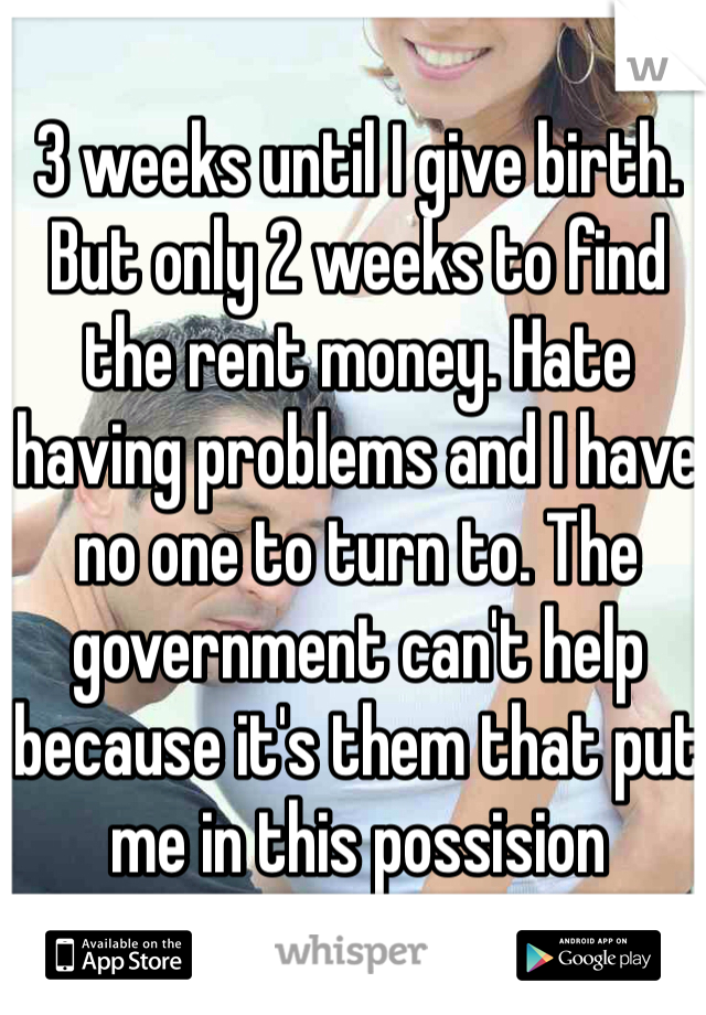 3 weeks until I give birth. But only 2 weeks to find the rent money. Hate having problems and I have no one to turn to. The government can't help because it's them that put me in this possision 