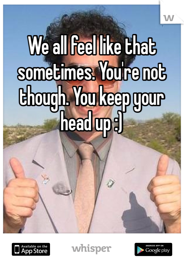 We all feel like that sometimes. You're not though. You keep your head up :) 