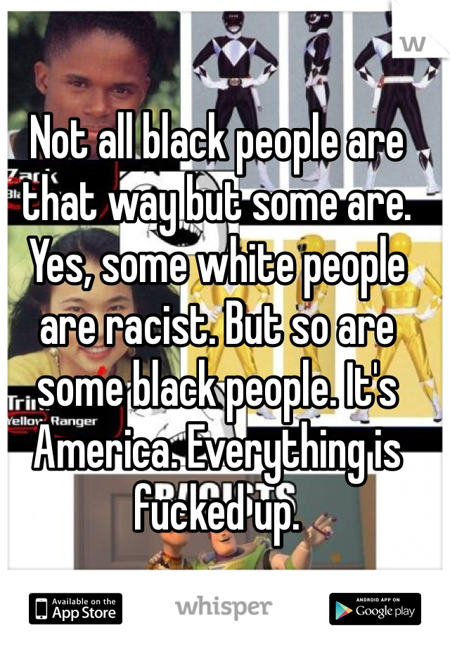 Not all black people are that way but some are. Yes, some white people are racist. But so are some black people. It's America. Everything is fucked up. 