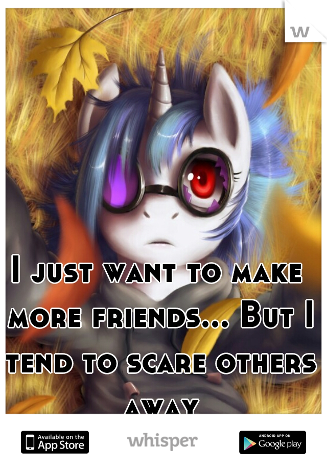 I just want to make more friends... But I tend to scare others away