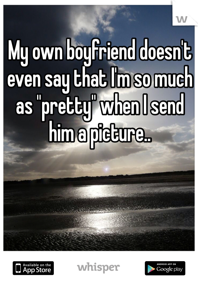 My own boyfriend doesn't even say that I'm so much as "pretty" when I send him a picture.. 