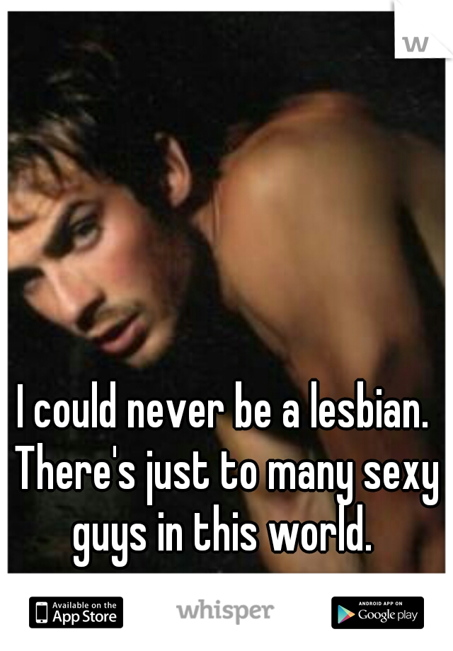 I could never be a lesbian. There's just to many sexy guys in this world. 