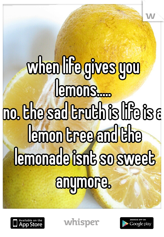 when life gives you lemons..... 
no. the sad truth is life is a lemon tree and the lemonade isnt so sweet anymore. 