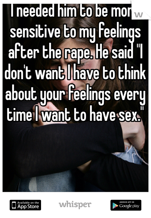 I needed him to be more sensitive to my feelings after the rape. He said "I don't want I have to think about your feelings every time I want to have sex."
