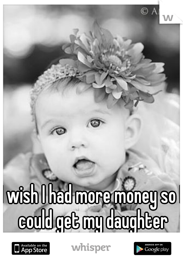 I wish I had more money so I could get my daughter whatever she wanted.