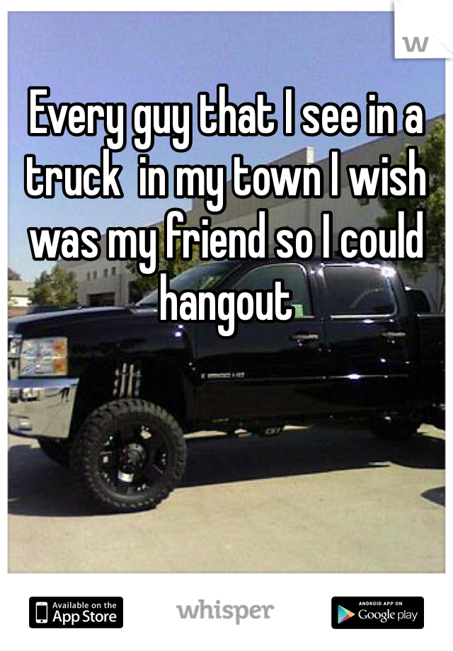 Every guy that I see in a truck  in my town I wish was my friend so I could hangout 