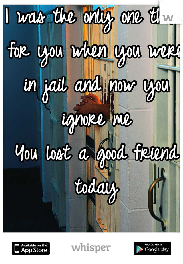 I was the only one there for you when you were in jail and now you ignore me
You lost a good friend today