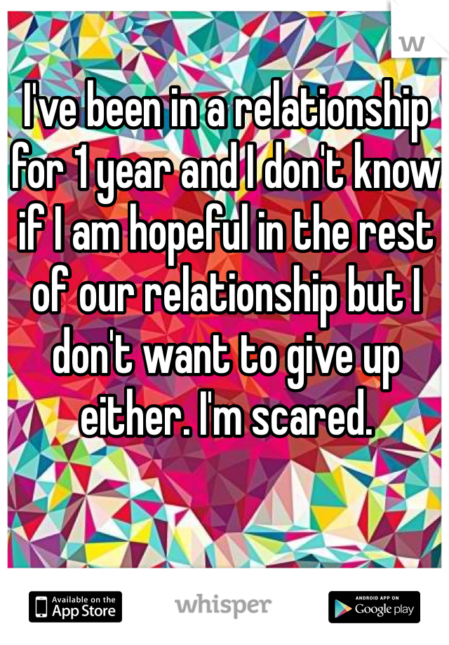 I've been in a relationship for 1 year and I don't know if I am hopeful in the rest  of our relationship but I don't want to give up either. I'm scared.