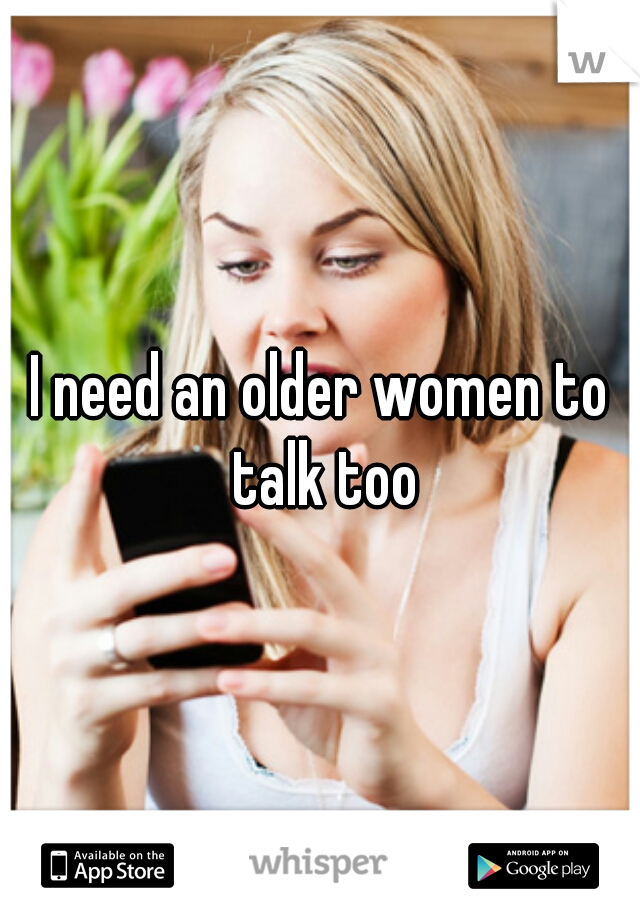 I need an older women to talk too