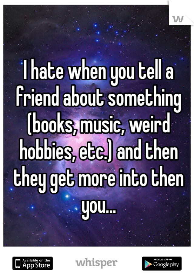 I hate when you tell a friend about something (books, music, weird hobbies, etc.) and then they get more into then you... 