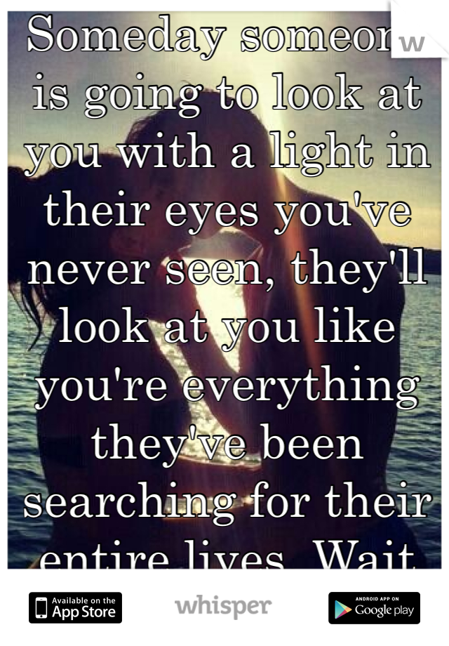 Someday someone is going to look at you with a light in their eyes you've never seen, they'll look at you like you're everything they've been searching for their entire lives. Wait for it. 