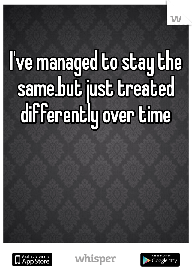 I've managed to stay the same.but just treated differently over time