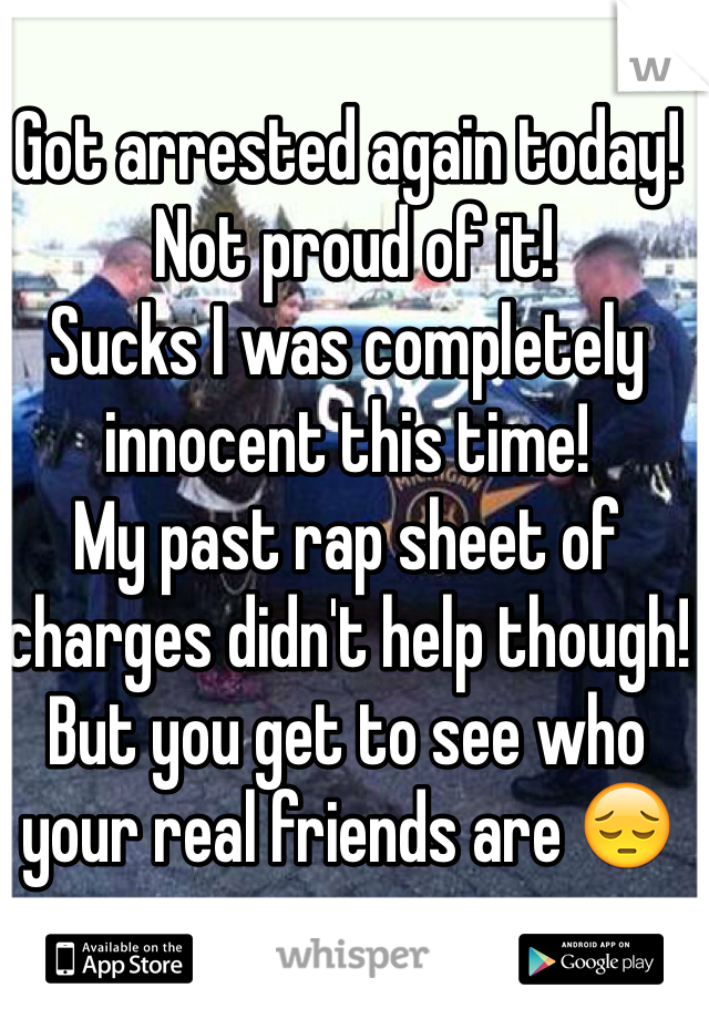 Got arrested again today! 
 Not proud of it! 
Sucks I was completely innocent this time!
My past rap sheet of charges didn't help though! 
But you get to see who your real friends are 😔 