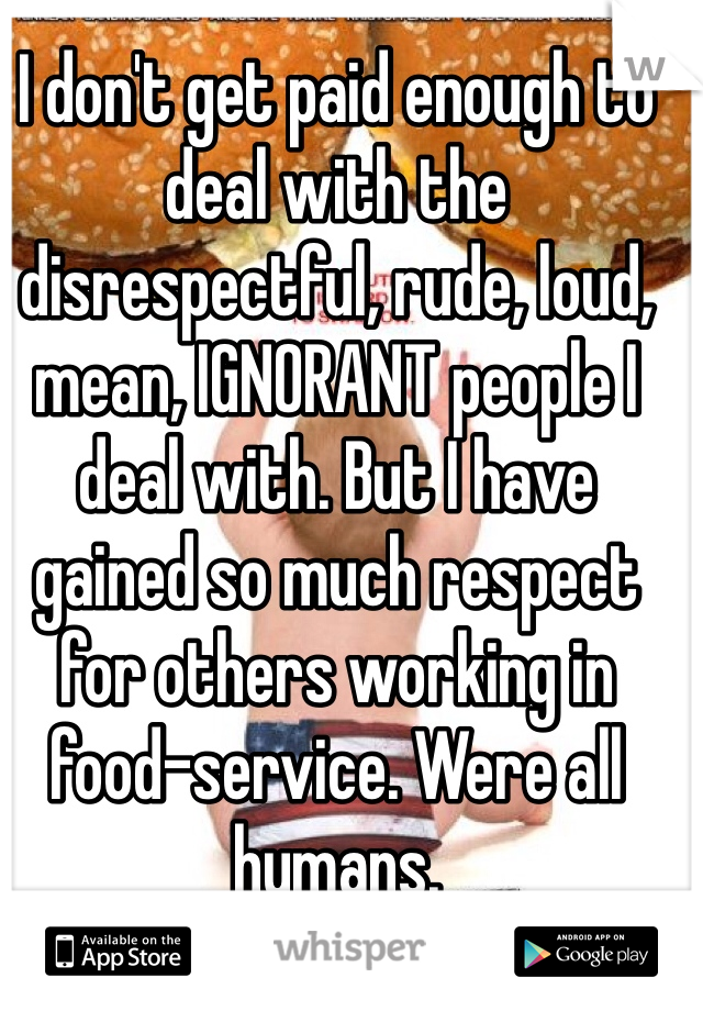 I don't get paid enough to deal with the disrespectful, rude, loud, mean, IGNORANT people I deal with. But I have gained so much respect for others working in food-service. Were all humans. 