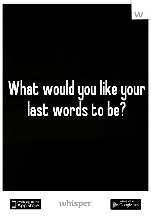 What would you like your last words to be? 