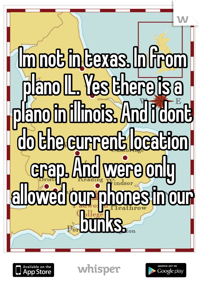 Im not in texas. In from plano IL. Yes there is a plano in illinois. And i dont do the current location crap. And were only allowed our phones in our bunks. 