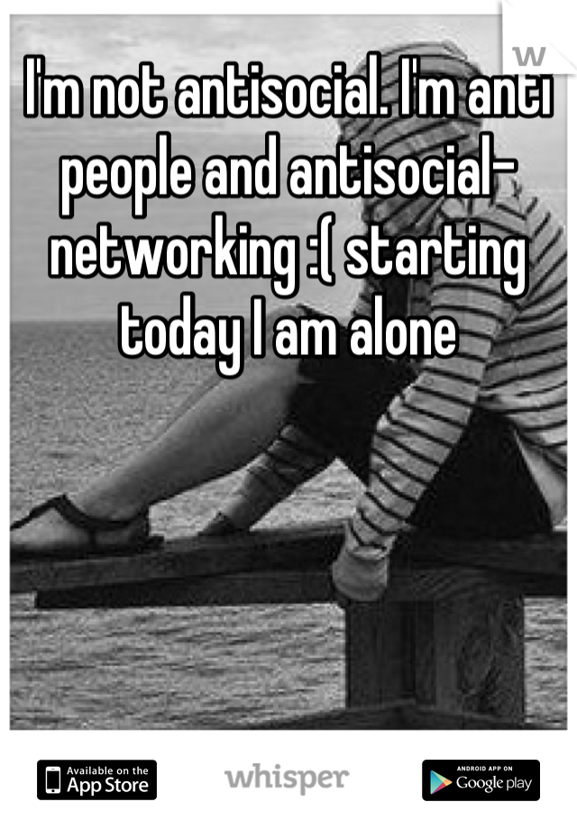 I'm not antisocial. I'm anti people and antisocial-networking :( starting today I am alone
