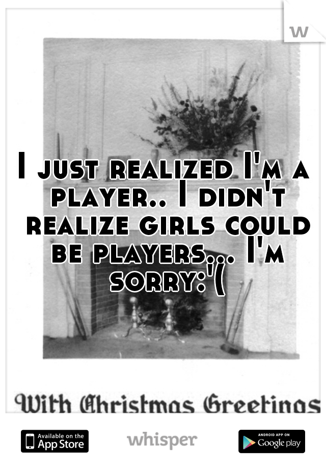 I just realized I'm a player.. I didn't realize girls could be players... I'm sorry:'(