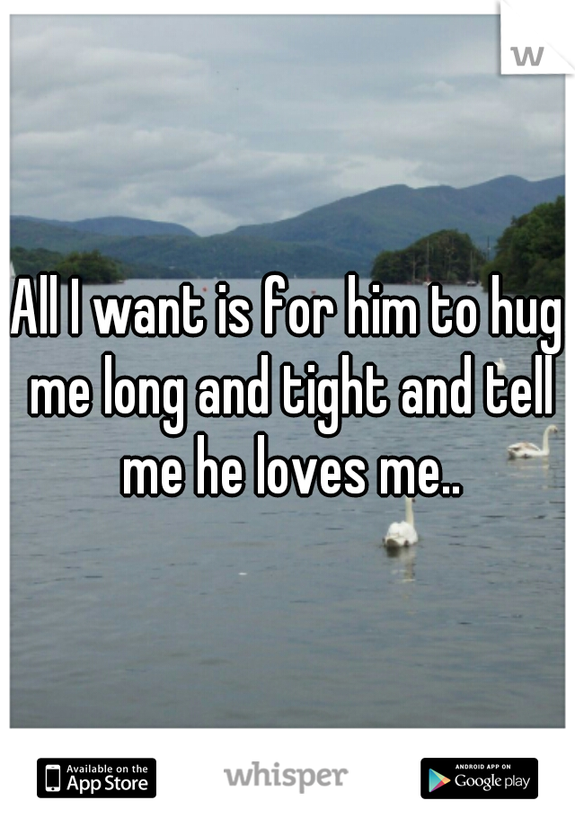All I want is for him to hug me long and tight and tell me he loves me..