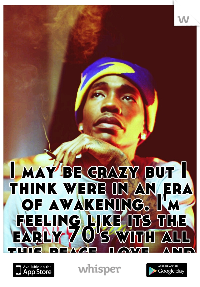 I may be crazy but I think were in an era of awakening. I'm feeling like its the early 70's with all this peace, love, and honest i be preaching!