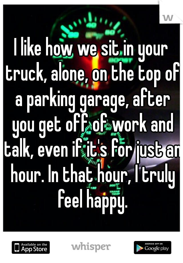 I like how we sit in your truck, alone, on the top of a parking garage, after you get off of work and talk, even if it's for just an hour. In that hour, I truly feel happy.