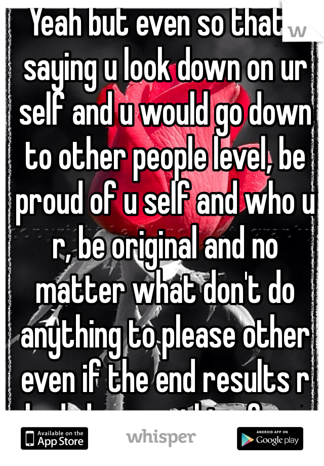 Yeah but even so that's saying u look down on ur self and u would go down to other people level, be proud of u self and who u r, be original and no matter what don't do anything to please other even if the end results r bad, do everything for u <3!!!