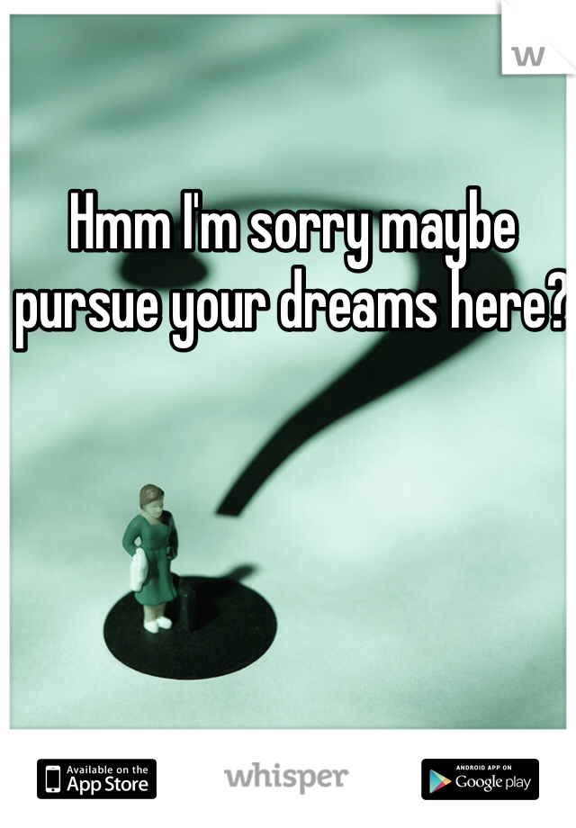 Hmm I'm sorry maybe pursue your dreams here? 