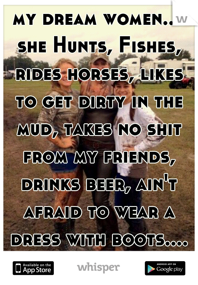 my dream women... she Hunts, Fishes, rides horses, likes to get dirty in the mud, takes no shit from my friends, drinks beer, ain't afraid to wear a dress with boots.... A COUNTRY GIRL 