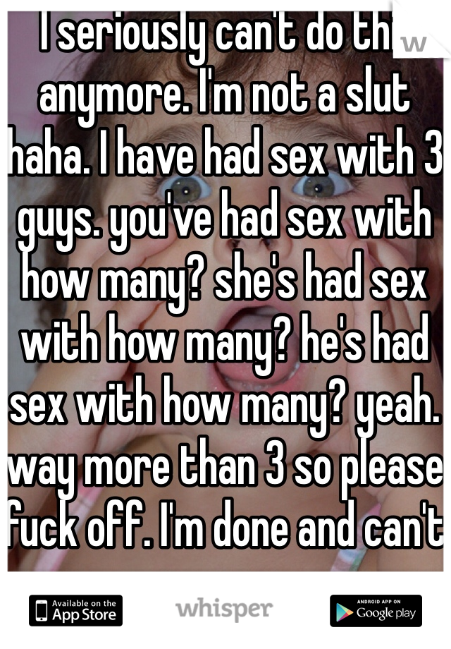 I seriously can't do this anymore. I'm not a slut haha. I have had sex with 3 guys. you've had sex with how many? she's had sex with how many? he's had sex with how many? yeah. way more than 3 so please fuck off. I'm done and can't cry anymore. 